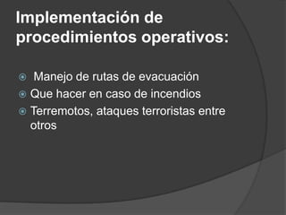 Implementación de
procedimientos operativos:

  Manejo de rutas de evacuación
 Que hacer en caso de incendios
 Terremotos, ataques terroristas entre
  otros
 