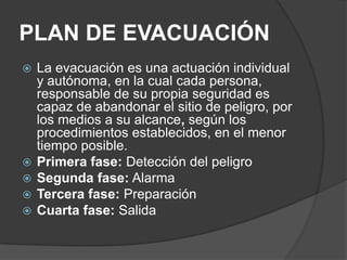 PLAN DE EVACUACIÓN
   La evacuación es una actuación individual
    y autónoma, en la cual cada persona,
    responsable de su propia seguridad es
    capaz de abandonar el sitio de peligro, por
    los medios a su alcance, según los
    procedimientos establecidos, en el menor
    tiempo posible.
   Primera fase: Detección del peligro
   Segunda fase: Alarma
   Tercera fase: Preparación
   Cuarta fase: Salida
 