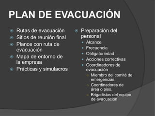 PLAN DE EVACUACIÓN
   Rutas de evacuación          Preparación del
   Sitios de reunión final       personal
                                     Alcance
   Planos con ruta de
                                     Frecuencia
    evacuación
                                     Obligatoriedad
   Mapa de entorno de               Acciones correctivas
    la empresa                       Coordinadores de
   Prácticas y simulacros            evacuación
                                      ○ Miembro del comité de
                                        emergencias
                                      ○ Coordinadores de
                                        área o piso.
                                      ○ Brigadistas del equipo
                                        de evacuación
 