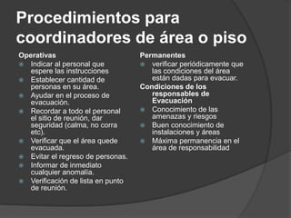 Procedimientos para
coordinadores de área o piso
Operativas                         Permanentes
 Indicar al personal que           verificar periódicamente que
   espere las instrucciones           las condiciones del área
 Establecer cantidad de              están dadas para evacuar.
   personas en su área.            Condiciones de los
 Ayudar en el proceso de             responsables de
   evacuación.                        Evacuación
 Recordar a todo el personal       Conocimiento de las
   el sitio de reunión, dar           amenazas y riesgos
   seguridad (calma, no corra       Buen conocimiento de
   etc).                              instalaciones y áreas
 Verificar que el área quede       Máxima permanencia en el
   evacuada.                          área de responsabilidad
 Evitar el regreso de personas.
 Informar de inmediato
   cualquier anomalía.
 Verificación de lista en punto
   de reunión.
 