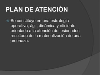 PLAN DE ATENCIÓN
   Se constituye en una estrategia
    operativa, ágil, dinámica y eficiente
    orientada a la atención de lesionados
    resultado de la materialización de una
    amenaza.
 