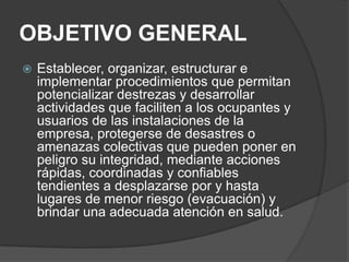 OBJETIVO GENERAL
   Establecer, organizar, estructurar e
    implementar procedimientos que permitan
    potencializar destrezas y desarrollar
    actividades que faciliten a los ocupantes y
    usuarios de las instalaciones de la
    empresa, protegerse de desastres o
    amenazas colectivas que pueden poner en
    peligro su integridad, mediante acciones
    rápidas, coordinadas y confiables
    tendientes a desplazarse por y hasta
    lugares de menor riesgo (evacuación) y
    brindar una adecuada atención en salud.
 