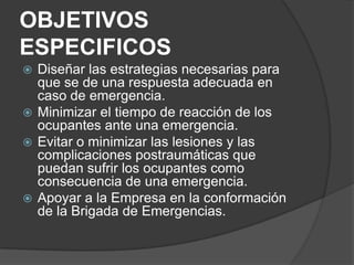 OBJETIVOS
ESPECIFICOS
 Diseñar las estrategias necesarias para
  que se de una respuesta adecuada en
  caso de emergencia.
 Minimizar el tiempo de reacción de los
  ocupantes ante una emergencia.
 Evitar o minimizar las lesiones y las
  complicaciones postraumáticas que
  puedan sufrir los ocupantes como
  consecuencia de una emergencia.
 Apoyar a la Empresa en la conformación
  de la Brigada de Emergencias.
 