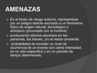 AMENAZAS
   Es el factor de riesgo externo, representado
    por un peligro latente asociado a un fenómeno
    físico de origen natural, tecnológico o
    antrópico (provocado por el hombre)
   produciendo efectos adversos en las
    personas, los bienes, y/o el medio ambiente.
    probabilidad de exceder un nivel de
    ocurrencia de un evento con cierta intensidad,
    en un sitio específico y en un periodo de
    tiempo determinado.
 