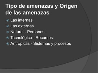 Tipo de amenazas y Origen
de las amenazas
 Las internas
 Las externas
 Natural - Personas
 Tecnológico - Recursos
 Antrópicas - Sistemas y procesos
 