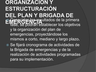 ORGANIZACIÓN Y
ESTRUCTURACIÓN
DEL PLAN Y BRIGADA DE
 Conocidos los resultados de la primera
EMERGENCIA
  fase, se podrán establecer los objetivos
  y la organización del plan de
  emergencias, proyectándose los
  mismos a corto, mediano y largo plazo.
 Se fijará cronograma de actividades de
  la Brigada de emergencias y de la
  realización de actividades programadas
  para su implementación.
 