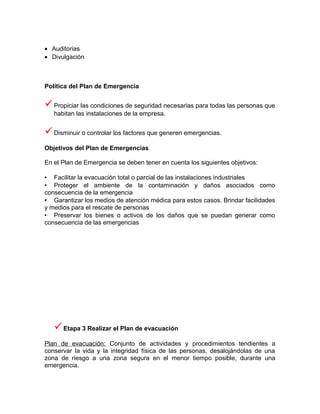 • Auditorias
• Divulgación



Política del Plan de Emergencia


 Propiciar las condiciones de seguridad necesarias para todas las personas que
   habitan las instalaciones de la empresa.


 Disminuir o controlar los factores que generen emergencias.
Objetivos del Plan de Emergencias

En el Plan de Emergencia se deben tener en cuenta los siguientes objetivos:

 Facilitar la evacuación total o parcial de las instalaciones industriales
 Proteger el ambiente de la contaminación y daños asociados como
consecuencia de la emergencia
 Garantizar los medios de atención médica para estos casos. Brindar facilidades
y medios para el rescate de personas
 Preservar los bienes o activos de los daños que se puedan generar como
consecuencia de las emergencias




    Etapa 3 Realizar el Plan de evacuación
Plan de evacuación: Conjunto de actividades y procedimientos tendientes a
conservar la vida y la integridad física de las personas, desalojándolas de una
zona de riesgo a una zona segura en el menor tiempo posible, durante una
emergencia.
 