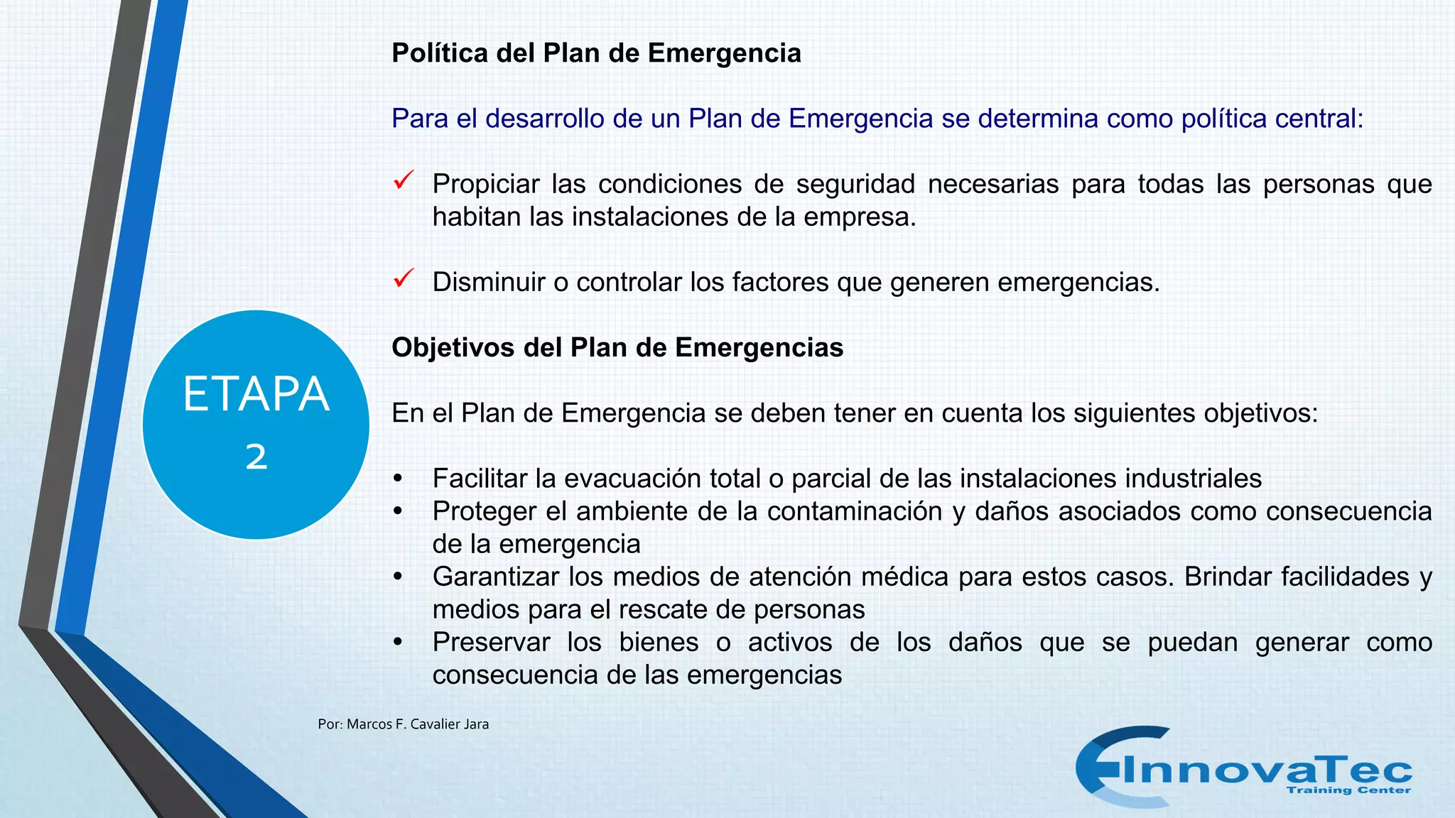 Por: Marcos F. Cavalier Jara
ETAPA
2
Política del Plan de Emergencia
Para el desarrollo de un Plan de Emergencia se determina como política central:
 Propiciar las condiciones de seguridad necesarias para todas las personas que
habitan las instalaciones de la empresa.
 Disminuir o controlar los factores que generen emergencias.
Objetivos del Plan de Emergencias
En el Plan de Emergencia se deben tener en cuenta los siguientes objetivos:
 Facilitar la evacuación total o parcial de las instalaciones industriales
 Proteger el ambiente de la contaminación y daños asociados como consecuencia
de la emergencia
 Garantizar los medios de atención médica para estos casos. Brindar facilidades y
medios para el rescate de personas
 Preservar los bienes o activos de los daños que se puedan generar como
consecuencia de las emergencias
 