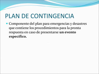 PLAN DE CONTINGENCIA
 Componente del plan para emergencias y desastres
que contiene los procedimientos para la pronta
respuesta en caso de presentarse un evento
específico.
 