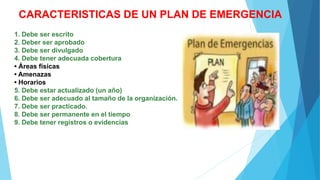 CARACTERISTICAS DE UN PLAN DE EMERGENCIA
1. Debe ser escrito
2. Deber ser aprobado
3. Debe ser divulgado
4. Debe tener adecuada cobertura
• Áreas físicas
• Amenazas
• Horarios
5. Debe estar actualizado (un año)
6. Debe ser adecuado al tamaño de la organización.
7. Debe ser practicado.
8. Debe ser permanente en el tiempo
9. Debe tener registros o evidencias
 