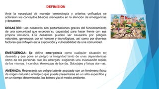 DEFINISION
Ante la necesidad de manejar terminología y criterios unificados se
aclararan los conceptos básicos manejados en la atención de emergencias
y desastres:
DESASTRE: Los desastres son perturbaciones graves del funcionamiento
de una comunidad que exceden su capacidad para hacer frente con sus
propios recursos. Los desastres pueden ser causados ​​por peligros
naturales, generados por el hombre y tecnológicos, así como por diversos
factores que influyen en la exposición y vulnerabilidad de una comunidad.
EMERGENCIA: Se define emergencia como cualquier situación no
deseada y que pone en peligro la integridad tanto de unas dependencias
como de las personas que las albergan, exigiendo una evacuación rápida
de las mismas. Incendios. Amenazas de bomba. Sabotajes y falsas alarmas.
AMENAZA: Representa un peligro latente asociado con un fenómeno físico
de origen natural o antrópico que puede presentarse en un sitio específico y
en un tiempo determinado, los bienes y/o el medio ambiente.
 