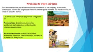 Amenazas de origen antrópico
Son las ocasionadas por la intervención del hombre en la naturaleza y el desarrollo
tecnológico, pueden ser originados intencionalmente por el hombre, por imprevisión o por
fallas de carácter técnico.
Las amenazas antrópicas se pueden categorizar
en:
Tecnológicas: Explosiones, incendios,
accidentes, deforestación, contaminación,
colapsos estructurales.
Socio-organizativas: Conflictos armados,
terrorismo, xenofobia, desplazamiento forzado de
la población, inseguridad
 