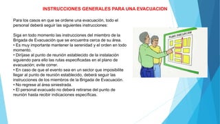 INSTRUCCIONES GENERALES PARA UNA EVACUACION
Para los casos en que se ordene una evacuación, todo el
personal deberá seguir las siguientes instrucciones:
Siga en todo momento las instrucciones del miembro de la
Brigada de Evacuación que se encuentra cerca de su área.
• Es muy importante mantener la serenidad y el orden en todo
momento.
• Diríjase al punto de reunión establecido de la instalación
siguiendo para ello las rutas especificadas en el plano de
evacuación; evite correr.
• En caso de que el evento sea en un sector que imposibilite
llegar al punto de reunión establecido, deberá seguir las
instrucciones de los miembros de la Brigada de Evacuación.
• No regrese al área siniestrada.
• El personal evacuado no deberá retirarse del punto de
reunión hasta recibir indicaciones específicas.
 