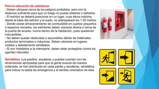 Para la ubicación de extintores:
- Deben ubicarse cerca de los peligros probables, pero con la
distancia suficiente para que un fuego no pueda aislarlos o dañarlos.
- El extintor se deberá posicionar en un lugar, cuya altura máxima,
desde la base del extintor y el suelo, no sobrepasará los 1.30 metros.
- Donde existe almacenamiento de combustible en cuartos pequeños
o espacios cerrados, los extintores deben ubicarse afuera o cerca de
la puerta de acceso, nunca dentro de la habitación, pues quedarían
inaccesibles.
- No deben quedar obstruidos o escondidos detrás de materiales,
productos terminados o máquinas. Deben ubicarse en lugares
visibles y debidamente señalados.
- Si son instalados a la intemperie, deben estar protegidos contra los
agentes naturales.
Señalética: Los pasillos, escaleras y puertas cuentan con las
dimensiones apropiadas para que la gente evacúe de manera
ordenada, se han distribuido en cada pasillo y escaleras, señalética
para indicar la salida de emergencia y el sentido orientativo de ésta.
 