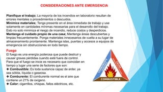 CONSIDERACIONES ANTE EMERGENCIA
Planifique el trabajo; La mayoría de los incendios en laboratorio resultan de
errores mentales o procedimientos o descuidos.
Minimice materiales; Tenga presente en el área inmediata de trabajo y use
solamente en cantidades mínimas necesarias para el desarrollo del trabajo.
Esto no solo minimiza el riesgo de incendio, reduce costos y desperdicios.
Mantenga el cuidado propio de una casa; Mantenga áreas descubiertas y
limpias frecuentemente. Ponga materiales innecesarios de vuelta a su lugar de
almacenamiento prontamente. Mantenga islas, puertas y accesos a equipos de
emergencia sin obstrucciones en todo tiempo.
Fuego
El fuego es una energía poderosa que puede destruir y
causar graves pérdidas cuando está fuera de control.
Para que el fuego se inicie es necesario que coincidan en
tiempo y lugar una serie de factores que son:
❖ Combustible: Es toda sustancia capaz de arder, ya
sea sólida, líquida o gaseosa.
❖ Comburente: El comburente normal es el aire que
contiene un 21% de oxígeno.
❖ Calor: cigarrillos, chispas, fallos eléctricos, etc.
 