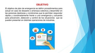 OBJETIVO
El objetivo de plan de emergencia es definir procedimientos para
actuar en caso de desastre o amenaza colectiva y desarrollar en
las personas destrezas y condiciones que le permitan responder
rápida y coordinadamente frente a una emergencia y actuando
para prevención, detección y control de los situaciones que se
pueden presentar en distintas operaciones de industrias.
 