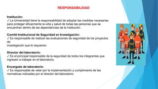 RESPONSABILIDAD
Institución:
✓ La Universidad tiene la responsabilidad de adoptar las medidas necesarias
para proteger eficazmente la vida y salud de todas las personas que se
encuentran dentro de las dependencias de la institución.
Comité Institucional de Seguridad en Investigación:
✓ Es responsable de realizar las evaluaciones de seguridad de los proyectos
de
investigación que lo requieran.
Director del laboratorio:
✓ Es el principal responsable de la seguridad de todos los integrantes que
ingresen a trabajar en el laboratorio.
Encargado de laboratorio:
✓ Es responsable de velar por la implementación y cumplimiento de las
normativas indicadas por el director del laboratorio.
 