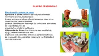 PLAN DE DESARROLLO
Plan de acción en caso de sismo
a) Durante el Sismo: Mientras se esté produciendo el
movimiento sísmico, los líderes de
área se abocarán a calmar a las personas que estén en su
respectivo piso, persuadiéndoles
para que permanezcan en el lugar y/o conducirlos a las áreas
de seguridad (puntos de
encuentro) en el interior del Centro.
b) Después del Sismo: Los líderes de área y unidad de
apoyo; deberán controlar que todo
el personal esté presente y en buenas condiciones físicas.
La evacuación del personal se iniciará una vez finalizado el
movimiento sísmico
 