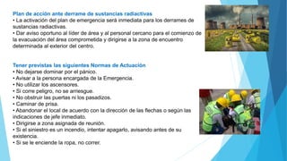 Plan de acción ante derrame de sustancias radiactivas
• La activación del plan de emergencia será inmediata para los derrames de
sustancias radiactivas.
• Dar aviso oportuno al líder de área y al personal cercano para el comienzo de
la evacuación del área comprometida y dirigirse a la zona de encuentro
determinada al exterior del centro.
Tener previstas las siguientes Normas de Actuación
• No dejarse dominar por el pánico.
• Avisar a la persona encargada de la Emergencia.
• No utilizar los ascensores.
• Si corre peligro, no se arriesgue.
• No obstruir las puertas ni los pasadizos.
• Caminar de prisa.
• Abandonar el local de acuerdo con la dirección de las flechas o según las
indicaciones de jefe inmediato.
• Dirigirse a zona asignada de reunión.
• Si el siniestro es un incendio, intentar apagarlo, avisando antes de su
existencia.
• Si se le enciende la ropa, no correr.
 