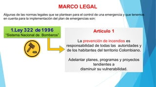 MARCO LEGAL
Algunas de las normas legales que se plantean para el control de una emergencia y que tenemos
en cuenta para la implementación del plan de emergencias son:
1.Ley 322 de1996
“Sistema Nacional de Bomberos”
Artículo 1
La prevención de incendios es
responsabilidad de todas las autoridades y
de los habitantes del territorio Colombiano.
Adelantar planes, programas y proyectos
tendientes a
disminuir su vulnerabilidad.
 