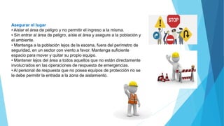 Asegurar el lugar
• Aislar el área de peligro y no permitir el ingreso a la misma.
• Sin entrar al área de peligro, aísle el área y asegure a la población y
el ambiente.
• Mantenga a la población lejos de la escena, fuera del perímetro de
seguridad, en un sector con viento a favor. Mantenga suficiente
espacio para mover y quitar su propio equipo.
• Mantener lejos del área a todos aquellos que no están directamente
involucrados en las operaciones de respuesta de emergencias.
• Al personal de respuesta que no posea equipos de protección no se
le debe permitir la entrada a la zona de aislamiento.
 