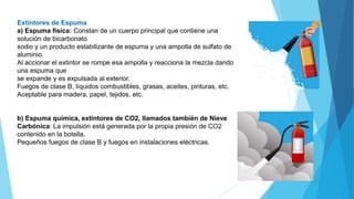 Extintores de Espuma
a) Espuma física: Constan de un cuerpo principal que contiene una
solución de bicarbonato
sodio y un producto estabilizante de espuma y una ampolla de sulfato de
aluminio.
Al accionar el extintor se rompe esa ampolla y reacciona la mezcla dando
una espuma que
se expande y es expulsada al exterior.
Fuegos de clase B, líquidos combustibles, grasas, aceites, pinturas, etc.
Aceptable para madera, papel, tejidos, etc.
b) Espuma química, extintores de CO2, llamados también de Nieve
Carbónica: La impulsión está generada por la propia presión de CO2
contenido en la botella.
Pequeños fuegos de clase B y fuegos en instalaciones eléctricas.
 
