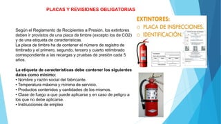 PLACAS Y REVISIONES OBLIGATORIAS
Según el Reglamento de Recipientes a Presión, los extintores
deben ir provistos de una placa de timbre (excepto los de CO2)
y de una etiqueta de características.
La placa de timbre ha de contener el número de registro de
timbrado y el primero, segundo, tercero y cuarto retimbrado
correspondiente a las recargas y pruebas de presión cada 5
años.
La etiqueta de características debe contener los siguientes
datos como mínimo:
• Nombre y razón social del fabricante.
• Temperatura máxima y mínima de servicio.
• Productos contenidos y cantidades de los mismos.
• Clase de fuego a que puede aplicarse y en caso de peligro a
los que no debe aplicarse.
• Instrucciones de empleo
 