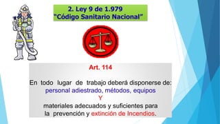 2. Ley 9 de 1.979
“Código Sanitario Nacional”
Art. 114
En todo lugar de trabajo deberá disponerse de:
personal adiestrado, métodos, equipos
Y
materiales adecuados y suficientes para
la prevención y extinción de Incendios.
 