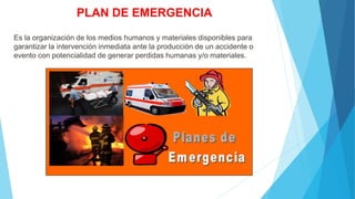 PLAN DE EMERGENCIA
Es la organización de los medios humanos y materiales disponibles para
garantizar la intervención inmediata ante la producción de un accidente o
evento con potencialidad de generar perdidas humanas y/o materiales.
 