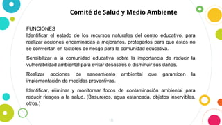 10
Comité de Salud y Medio Ambiente
FUNCIONES
Identificar el estado de los recursos naturales del centro educativo, para
realizar acciones encaminadas a mejorarlos, protegerlos para que éstos no
se conviertan en factores de riesgo para la comunidad educativa.
Sensibilizar a la comunidad educativa sobre la importancia de reducir la
vulnerabilidad ambiental para evitar desastres o disminuir sus daños.
Realizar acciones de saneamiento ambiental que garanticen la
implementación de medidas preventivas.
Identificar, eliminar y monitorear focos de contaminación ambiental para
reducir riesgos a la salud. (Basureros, agua estancada, objetos inservibles,
otros.)
 