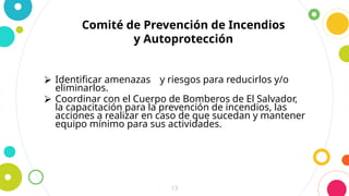 13
Comité de Prevención de Incendios
y Autoprotección
⮚ Identificar amenazas y riesgos para reducirlos y/o
eliminarlos.
⮚ Coordinar con el Cuerpo de Bomberos de El Salvador,
la capacitación para la prevención de incendios, las
acciones a realizar en caso de que sucedan y mantener
equipo mínimo para sus actividades.
 