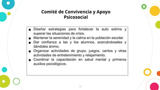 14
Comité de Convivencia y Apoyo
Psicosocial
▪ Diseñar estrategias para fortalecer la auto estima y
superar las situaciones de crisis.
▪ Mantener la serenidad y la calma en la población escolar.
▪ Dar confianza a las y los alumnos, acercándoseles y
dándoles ánimo.
▪ Organizar actividades de grupo, juegos, cantos y otras
actividades de entretenimiento y relajamiento.
▪ Coordinar la capacitación en salud mental y primeros
auxilios psicológicos.
 
