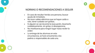 18
∙ En caso de resultar herida una persona, buscar
ayuda de inmediato.
∙ No tocar cables eléctricos que se hayan caído o
roto, tener cuidado con grietas.
∙ Si alguien se cae durante la evacuación, levantarlo
cuidadosamente, sin gritar, ni desesperarse.
∙ No movilizarse para ningún lugar hasta recibir la
orden
∙ La entrega de las alumnas en esta
circunstancia, se hará únicamente a los
padres o responsables de cada una.
NORMAS O RECOMENDACIONES A SEGUIR
 
