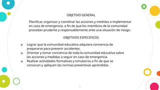 5
OBJETIVO GENERAL
Planificar, organizar y coordinar las acciones y medidas a implementar
en caso de emergencia, a fin de que los miembros de la comunidad
procedan prudente y responsablemente ante una situación de riesgo.
OBJETIVOS ESPECIFICOS
⮚ Lograr que la comunidad educativa adquiera conciencia de
prepararse para prevenir accidentes.
⮚ Orientar y tomar conciencia de toda la comunidad educativa sobre
las acciones y medidas a seguir en caso de emergencia.
⮚ Realizar actividades formativas y simulacros a fin de que se
conozcan y apliquen las normas preventivas aprendidas
 