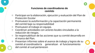 9
Funciones de coordinadores de
comités
o Participan en la elaboración, ejecución y evaluación del Plan de
Protección Escolar
o Promueven la autoformación y la capacitación permanente
del comité bajo su responsabilidad
o Promueven el trabajo en equipo.
o Coordinan actividades con actores locales vinculados a la
reducción de riesgos.
o Se responsabilizan de las acciones que su comité desarrolla en
el marco del Plan.
o Presentan informes sobre el avance de trabajo y logros de su
comité al coordinador/a generalizan el funcionamiento
del comité al cual pertenecen
 