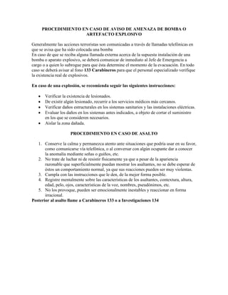 PROCEDIMIENTO EN CASO DE AVISO DE AMENAZA DE BOMBA O
ARTEFACTO EXPLOSIVO
Generalmente las acciones terroristas son comunicadas a través de llamadas telefónicas en
que se avisa que ha sido colocada una bomba
En caso de que se reciba alguna llamada externa acerca de la supuesta instalación de una
bomba o aparato explosivo, se deberá comunicar de inmediato al Jefe de Emergencia a
cargo o a quien lo subrogue para que ésta determine el momento de la evacuación. En todo
caso se deberá avisar al fono 133 Carabineros para que el personal especializado verifique
la existencia real de explosivos.
En caso de una explosión, se recomienda seguir las siguientes instrucciones:
Verificar la existencia de lesionados.
De existir algún lesionado, recurrir a los servicios médicos más cercanos.
Verificar daños estructurales en los sistemas sanitarios y las instalaciones eléctricas.
Evaluar los daños en los sistemas antes indicados, a objeto de cortar el suministro
en los que se consideren necesarios.
Aislar la zona dañada.
PROCEDIMIENTO EN CASO DE ASALTO
1. Conserve la calma y permanezca atento ante situaciones que podría usar en su favor,
como comunicarse vía telefónica, o al conversar con algún ocupante dar a conocer
la anomalía mediante señas o guiños, etc.
2. No trate de luchar ni de resistir físicamente ya que a pesar de la apariencia
razonable que superficialmente puedan mostrar los asaltantes, no se debe esperar de
éstos un comportamiento normal, ya que sus reacciones pueden ser muy violentas.
3. Cumpla con las instrucciones que le den, de la mejor forma posible.
4. Registre mentalmente sobre las características de los asaltantes, contextura, altura,
edad, pelo, ojos, características de la voz, nombres, pseudónimos, etc.
5. No los provoque, pueden ser emocionalmente inestables y reaccionar en forma
irracional.
Posterior al asalto llame a Carabineros 133 o a Investigaciones 134

 