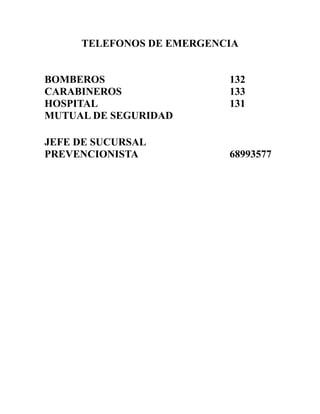 TELEFONOS DE EMERGENCIA

BOMBEROS
CARABINEROS
HOSPITAL
MUTUAL DE SEGURIDAD
JEFE DE SUCURSAL
PREVENCIONISTA

132
133
131

68993577

 
