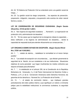 Art. 24. “El Sistema de Protección Civil se entenderá como una gestión social de
riesgo,…”
Art. 25. “La gestión social de riesgo comprende,… los aspectos de prevención,
preparación, mitigación, respuesta y recuperación ante eventos de orden natural
técnico y social,…”


LEY DE COORDINACIÓN DE SEGURIDAD CIUDADANA. (Según Gaceta
Oficial Nro. 37318 del 06.11.2001)
Art. 2. “Son órganos de seguridad ciudadana: … Numeral 6. La organización de
protección civil y administración de desastres.”
Art. 15.    “En los casos que la magnitud de la emergencia rebase la capacidad,…
éstos notificarán a los órganos de administración de desastres,… donde la
capacidad de respuesta local para atender eficazmente sus consecuencias…”


LEY ORGANICA SOBRE ESTADO DE EXCEPCIÓN. (Según Gaceta Oficial
Nro. 37261 del 15.08.2001)
Art. 1.     “… estado de alarma,… restablecer la normalidad en el menor tiempo
posible.”
Art. 2. “Los estado de excepción son circunstancias,… que afecten gravemente la
seguridad de la Nación, de sus ciudadanos o de sus instituciones. Situaciones
objetivas de suma gravedad que hagan insuficientes los medios ordinarios que
dispone el Estado para afrontarlos”
Art. 7. “… lo establecido en el artículo 339, de la Constitución de la República
Bolivariana de Venezuela, 4 y 2 del Pacto Internacional de Derechos Civiles y
Políticos, y 27 y 2 de la Convención Americana sobre Derechos Humanos, las
garantías de los derechos a: Numeral 3ro. La Protección de la Familia. …”
Art. 13.      “… el estado de conmoción interior,… que impliquen grandes
perturbaciones del orden público interno y que signifiquen un notorio o inminente
peligro para la estabilidad institucional, la convivencia ciudadana, la seguridad
pública,




                                                                              10
 