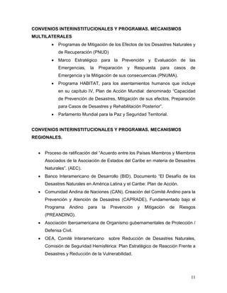 CONVENIOS INTERINSTITUCIONALES Y PROGRAMAS. MECANISMOS
MULTILATERALES
          Programas de Mitigación de los Efectos de los Desastres Naturales y
          de Recuperación (PNUD)
          Marco Estratégico para la Prevención y Evaluación de las
          Emergencias,    la    Preparación   y    Respuesta   para    casos   de
          Emergencia y la Mitigación de sus consecuencias (PNUMA).
          Programa HABITAT, para los asentamientos humanos que incluye
          en su capítulo IV, Plan de Acción Mundial: denominado “Capacidad
          de Prevención de Desastres, Mitigación de sus efectos, Preparación
          para Casos de Desastres y Rehabilitación Posterior”.
          Parlamento Mundial para la Paz y Seguridad Territorial.


CONVENIOS INTERINSTITUCIONALES Y PROGRAMAS. MECANISMOS
REGIONALES.


    Proceso de ratificación del “Acuerdo entre los Países Miembros y Miembros
    Asociados de la Asociación de Estados del Caribe en materia de Desastres
    Naturales”. (AEC).
    Banco Interamericano de Desarrollo (BID), Documento “El Desafío de los
    Desastres Naturales en América Latina y el Caribe: Plan de Acción.
    Comunidad Andina de Naciones (CAN), Creación del Comité Andino para la
    Prevención y Atención de Desastres (CAPRADE), Fundamentado bajo el
    Programa    Andino   para    la   Prevención    y   Mitigación    de   Riesgos
    (PREANDINO).
    Asociación Iberoamericana de Organismo gubernamentales de Protección /
    Defensa Civil.
    OEA, Comité Interamericano        sobre Reducción de Desastres Naturales,
    Comisión de Seguridad Hemisférica: Plan Estratégico de Reacción Frente a
    Desastres y Reducción de la Vulnerabilidad.




                                                                                11
 