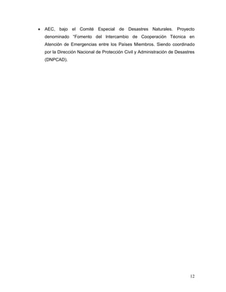 AEC, bajo el Comité Especial de Desastres Naturales. Proyecto
denominado “Fomento del Intercambio de Cooperación Técnica en
Atención de Emergencias entre los Países Miembros. Siendo coordinado
por la Dirección Nacional de Protección Civil y Administración de Desastres
(DNPCAD).




                                                                        12
 