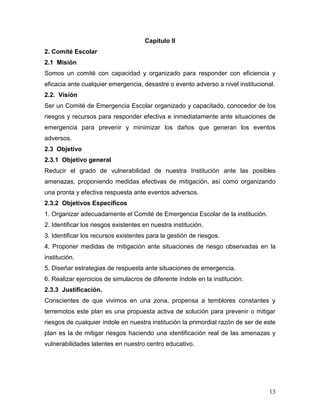 Capítulo II
2. Comité Escolar
2.1 Misión
Somos un comité con capacidad y organizado para responder con eficiencia y
eficacia ante cualquier emergencia, desastre o evento adverso a nivel institucional.
2.2. Visión
Ser un Comité de Emergencia Escolar organizado y capacitado, conocedor de los
riesgos y recursos para responder efectiva e inmediatamente ante situaciones de
emergencia para prevenir y minimizar los daños que generan los eventos
adversos.
2.3 Objetivo
2.3.1 Objetivo general
Reducir el grado de vulnerabilidad de nuestra Institución ante las posibles
amenazas, proponiendo medidas efectivas de mitigación, así como organizando
una pronta y efectiva respuesta ante eventos adversos.
2.3.2 Objetivos Específicos
1. Organizar adecuadamente el Comité de Emergencia Escolar de la institución.
2. Identificar los riesgos existentes en nuestra institución.
3. Identificar los recursos existentes para la gestión de riesgos.
4. Proponer medidas de mitigación ante situaciones de riesgo observadas en la
institución.
5. Diseñar estrategias de respuesta ante situaciones de emergencia.
6. Realizar ejercicios de simulacros de diferente índole en la institución.
2.3.3 Justificación.
Conscientes de que vivimos en una zona, propensa a temblores constantes y
terremotos este plan es una propuesta activa de solución para prevenir o mitigar
riesgos de cualquier índole en nuestra institución la primordial razón de ser de este
plan es la de mitigar riesgos haciendo una identificación real de las amenazas y
vulnerabilidades latentes en nuestro centro educativo.




                                                                                  13
 