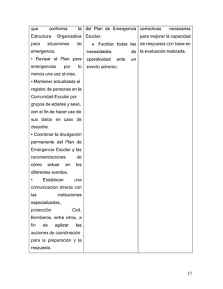 que         conforma         la del Plan de Emergencia correctivas          necesarias
Estructura     Organizativa Escolar.                          para mejorar la capacidad
para     situaciones        de          Facilitar todas las de respuesta con base en
emergencia.                        necesidades           de la evaluación realizada.
• Revisar el Plan para             operatividad   ante   un
emergencias         por      lo    evento adverso.
menos una vez al mes.
• Mantener actualizado el
registro de personas en la
Comunidad Escolar por
grupos de edades y sexo,
con el fin de hacer uso de
sus datos en caso de
desastre.
• Coordinar la divulgación
permanente del Plan de
Emergencia Escolar y las
recomendaciones             de
cómo     actuar     en      los
diferentes eventos.
•      Establecer          una
comunicación directa con
las            instituciones
especializadas,
protección                Civil,
Bomberos, entre otros, a
fin    de     agilizar      las
acciones de coordinación
para la preparación y la
respuesta.




                                                                                       17
 