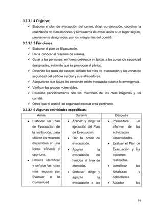 3.3.3.1.4 Objetivo:
    Elaborar el plan de evacuación del centro, dirigir su ejecución, coordinar la
      realización de Simulaciones y Simulacros de evacuación a un lugar seguro,
      previamente designados, por los integrantes del comité.
3.3.3.1.5 Funciones:
    Elaborar el plan de Evacuación.
    Dar a conocer el Sistema de alarma.
    Guiar a las personas, en forma ordenada y rápida, a las zonas de seguridad
      designadas, evitando que se provoque el pánico.
    Describir las rutas de escape, señalar las vías de evacuación y las zonas de
      seguridad del edificio escolar y sus alrededores.
    Asegurarse que todas las personas estén evacuada durante la emergencia.
    Verificar los grupos vulnerables.
    Reunirse periódicamente con los miembros de las otras brigadas y del
      comité.
    Otras que el comité de seguridad escolar crea pertinente.
3.3.3.1.6 Algunas actividades especificas:
          Antes                     Durante                       Después
      Elaborar un Plan            Aplicar y dirigir la          Presentará         un
      de Evacuación de            ejecución del Plan            informe       de   las
      la institución, para        de Evacuación.                actividades
      utilizar los recursos       Dar la orden de               desarrolladas.
      disponibles en una          evacuación.                   Evaluar el Plan de
      forma eficiente y           Apoyar            la          Evacuación y las
      oportuna.                   evacuación       de           acciones
      Deberá      identificar     heridos al área de            realizadas.
      y señalar las rutas         atención.                     Identificar        las
      más seguras par             Ordenar, dirigir y            fortalezas          y
      Evacuar       a     la      agilizar          la          debilidades.
      Comunidad                   evacuación a las              Adoptar            las




                                                                                    19
 