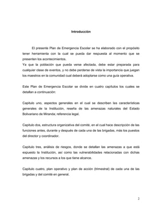 Introducción




      El presente Plan de Emergencia Escolar se ha elaborado con el propósito
tener herramienta con la cual se pueda dar respuesta al momento que se
presenten los acontecimientos.
Ya que la población que pueda verse afectada, debe estar preparada para
cualquier clase de eventos, y no debe perderse de vista la importancia que juegan
los maestros en la comunidad cual deberá adoptarse como una guía operativa.


Este Plan de Emergencia Escolar se divide en cuatro capítulos los cuales se
detallan a continuación:


Capitulo uno, aspectos generales en el cual se describen las características
generales de la Institución, reseña de las amenazas naturales del Estado
Bolivariano de Miranda; referencia legal.


Capitulo dos, estructura organizativa del comité, en el cual hace descripción de las
funciones antes, durante y después de cada una de las brigadas, más los puestos
del director y coordinador.


Capitulo tres, análisis de riesgos, donde se detallan las amenazas a que está
expuesto la Institución, así como las vulnerabilidades relacionadas con dichas
amenazas y los recursos a los que tiene alcance.


Capitulo cuatro, plan operativo y plan de acción (trimestral) de cada una de las
brigadas y del comité en general.




                                                                                  2
 
