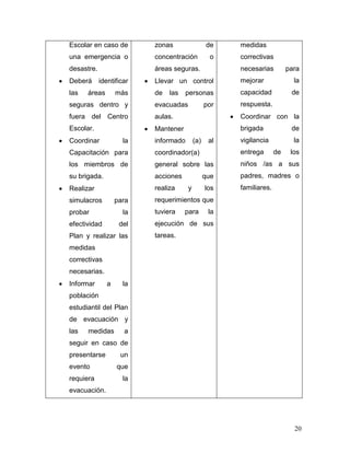 Escolar en caso de        zonas                 de    medidas
una emergencia o          concentración          o    correctivas
desastre.                 áreas seguras.              necesarias         para
Deberá      identificar   Llevar un control           mejorar              la
las   áreas        más    de   las    personas        capacidad           de
seguras dentro y          evacuadas             por   respuesta.
fuera del Centro          aulas.                      Coordinar con la
Escolar.                  Mantener                    brigada             de
Coordinar            la   informado       (a)    al   vigilancia           la
Capacitación para         coordinador(a)              entrega       de    los
los miembros de           general sobre las           niños /as a sus
su brigada.               acciones              que   padres, madres o
Realizar                  realiza     y         los   familiares.
simulacros         para   requerimientos que
probar               la   tuviera    para        la
efectividad         del   ejecución de sus
Plan y realizar las       tareas.
medidas
correctivas
necesarias.
Informar       a     la
población
estudiantil del Plan
de evacuación y
las   medidas        a
seguir en caso de
presentarse         un
evento             que
requiera             la
evacuación.




                                                                           20
 