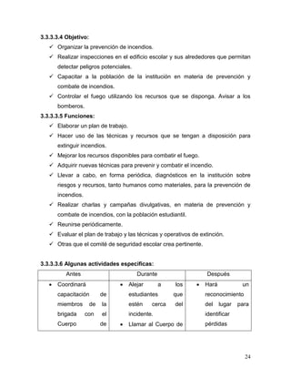 3.3.3.3.4 Objetivo:
    Organizar la prevención de incendios.
    Realizar inspecciones en el edificio escolar y sus alrededores que permitan
      detectar peligros potenciales.
    Capacitar a la población de la institución en materia de prevención y
      combate de incendios.
    Controlar el fuego utilizando los recursos que se disponga. Avisar a los
      bomberos.
3.3.3.3.5 Funciones:
    Elaborar un plan de trabajo.
    Hacer uso de las técnicas y recursos que se tengan a disposición para
      extinguir incendios.
    Mejorar los recursos disponibles para combatir el fuego.
    Adquirir nuevas técnicas para prevenir y combatir el incendio.
    Llevar a cabo, en forma periódica, diagnósticos en la institución sobre
      riesgos y recursos, tanto humanos como materiales, para la prevención de
      incendios.
    Realizar charlas y campañas divulgativas, en materia de prevención y
      combate de incendios, con la población estudiantil.
    Reunirse periódicamente.
    Evaluar el plan de trabajo y las técnicas y operativos de extinción.
    Otras que el comité de seguridad escolar crea pertinente.


3.3.3.3.6 Algunas actividades especificas:
          Antes                        Durante                    Después
      Coordinará                    Alejar       a   los         Hará            un
      capacitación         de       estudiantes      que         reconocimiento
      miembros        de   la       estén    cerca   del         del    lugar   para
      brigada      con     el       incidente.                   identificar
      Cuerpo               de       Llamar al Cuerpo de          pérdidas




                                                                                  24
 