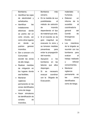 Bomberos.               Bomberos             más     materiales         o
Identificar las cajas   cercano.                     humanas.
de electricidad y       En la medida de sus          Elaborar          un
señalizarlos.           posibilidades           el   informe      de    lo
Identificar       las   método de extinción          sucedido           al
instalaciones           de              incendio     coordinador/a
eléctricas      donde   dependiendo el tipo          general           del
se podría dar un        de material que arde.        Comité            de
corto circuito, así     Si el incendio es de         Emergencia
como otros lugares      gran     magnitud      se    Escolar.
en      donde      se   evacuara la zona y           Los      miembros
podrían       generar   se tomaran medidas           de la brigada se
incendios.              preventivas          para    reunirán con los
Dar a conocer a la      evitar la propagación        bomberos        para
Comunidad               del incendio.                evaluar            el
escolar las zonas       Apoyaran        a     los    trabajo realizado
de alto riesgo.         bomberos        en    las    y            reforzar
Realizar      medidas   labores     que      ellos   conocimientos.
de mitigación en        dispongan.                   Mantener
los lugares donde       Si     es     necesario      vigilancia
sea factibles.          evacuar       coordinar      permanente        en
Mantener                con la      Brigada de       las           zonas
vigilancia              Evacuación.                  identificados
permanente en las                                    como de riesgo.
zonas identificados
como de riesgo.
Hacer      simulacros
de identificación de
conatos            de
incendios.




                                                                        25
 