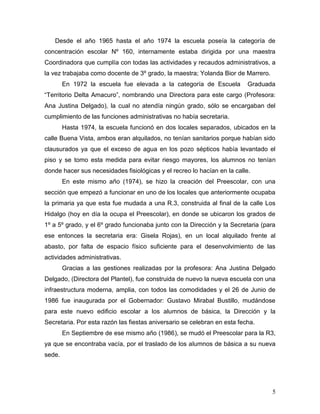 Desde el año 1965 hasta el año 1974 la escuela poseía la categoría de
concentración escolar Nº 160, internamente estaba dirigida por una maestra
Coordinadora que cumplía con todas las actividades y recaudos administrativos, a
la vez trabajaba como docente de 3º grado, la maestra; Yolanda Bior de Marrero.
        En 1972 la escuela fue elevada a la categoría de Escuela          Graduada
“Territorio Delta Amacuro”, nombrando una Directora para este cargo (Profesora:
Ana Justina Delgado), la cual no atendía ningún grado, sólo se encargaban del
cumplimiento de las funciones administrativas no había secretaria.
        Hasta 1974, la escuela funcionó en dos locales separados, ubicados en la
calle Buena Vista, ambos eran alquilados, no tenían sanitarios porque habían sido
clausurados ya que el exceso de agua en los pozo sépticos había levantado el
piso y se tomo esta medida para evitar riesgo mayores, los alumnos no tenían
donde hacer sus necesidades fisiológicas y el recreo lo hacían en la calle.
        En este mismo año (1974), se hizo la creación del Preescolar, con una
sección que empezó a funcionar en uno de los locales que anteriormente ocupaba
la primaria ya que esta fue mudada a una R.3, construida al final de la calle Los
Hidalgo (hoy en día la ocupa el Preescolar), en donde se ubicaron los grados de
1º a 5º grado, y el 6º grado funcionaba junto con la Dirección y la Secretaria (para
ese entonces la secretaria era: Gisela Rojas), en un local alquilado frente al
abasto, por falta de espacio físico suficiente para el desenvolvimiento de las
actividades administrativas.
        Gracias a las gestiones realizadas por la profesora: Ana Justina Delgado
Delgado, (Directora del Plantel), fue construida de nuevo la nueva escuela con una
infraestructura moderna, amplia, con todos las comodidades y el 26 de Junio de
1986 fue inaugurada por el Gobernador: Gustavo Mirabal Bustillo, mudándose
para este nuevo edificio escolar a los alumnos de básica, la Dirección y la
Secretaria. Por esta razón las fiestas aniversario se celebran en esta fecha.
        En Septiembre de ese mismo año (1986), se mudó el Preescolar para la R3,
ya que se encontraba vacía, por el traslado de los alumnos de básica a su nueva
sede.




                                                                                  5
 