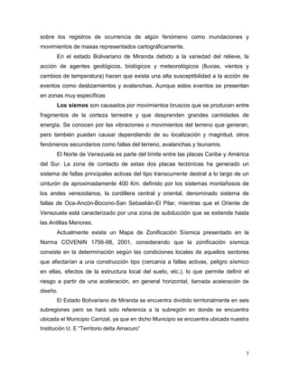 sobre los registros de ocurrencia de algún fenómeno como inundaciones y
movimientos de masas representados cartográficamente.
       En el estado Bolivariano de Miranda debido a la variedad del relieve, la
acción de agentes geológicos, biológicos y meteorológicos (lluvias, vientos y
cambios de temperatura) hacen que exista una alta susceptibilidad a la acción de
eventos como deslizamientos y avalanchas. Aunque estos eventos se presentan
en zonas muy específicas
       Los sismos son causados por movimientos bruscos que se producen entre
fragmentos de la corteza terrestre y que desprenden grandes cantidades de
energía. Se conocen por las vibraciones o movimientos del terreno que generan,
pero también pueden causar dependiendo de su localización y magnitud, otros
fenómenos secundarios como fallas del terreno, avalanchas y tsunamis.
       El Norte de Venezuela es parte del límite entre las placas Caribe y América
del Sur. La zona de contacto de estas dos placas tectónicas ha generado un
sistema de fallas principales activas del tipo transcurrente destral a lo largo de un
cinturón de aproximadamente 400 Km. definido por los sistemas montañosos de
los andes venezolanos, la cordillera central y oriental, denominado sistema de
fallas de Oca-Ancón-Bocono-San Sebastián-El Pilar, mientras que el Oriente de
Venezuela está caracterizado por una zona de subducción que se extiende hasta
las Antillas Menores.
       Actualmente existe un Mapa de Zonificación Sísmica presentado en la
Norma COVENIN 1756-98, 2001, considerando que la zonificación sísmica
consiste en la determinación según las condiciones locales de aquellos sectores
que afectarían a una construcción tipo (cercanía a fallas activas, peligro sísmico
en ellas, efectos de la estructura local del suelo, etc.), lo que permite definir el
riesgo a partir de una aceleración, en general horizontal, llamada aceleración de
diseño.
       El Estado Bolivariano de Miranda se encuentra dividido territorialmente en seis
subregiones pero se hará solo referencia a la subregión en donde se encuentra
ubicada el Municipio Carrizal, ya que en dicho Municipio se encuentra ubicada nuestra
Institución U. E “Territorio delta Amacuro”



                                                                                    7
 