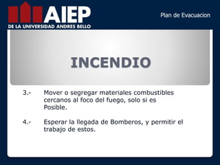 INCENDIO
3.- Mover o segregar materiales combustibles
cercanos al foco del fuego, solo si es
Posible.
4.- Esperar la llegada de Bomberos, y permitir el
trabajo de estos.
 